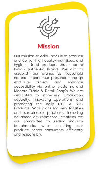 Our mission at Aditi Foods is to produce and deliver high-quality, nutritious, and hygienic food products that capture India’s authentic flavors. We aim to establish our brands as household names, expand our presence through exclusive outlets, and enhance accessibility via online platforms and Modern Trade & Retail Shop’s. We are dedicated to increasing production capacity, innovating operations, and promoting the daily RTE & RTC Products. With plans for new facilities and sustainable practices, including advanced environmental initiatives, we are committed to setting industry benchmarks while ensuring our products reach consumers efficiently and responsibly.