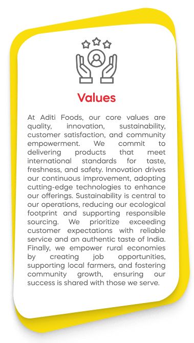 At Aditi Foods, our core values are quality, innovation, sustainability, customer satisfaction, and community empowerment. We commit to delivering products that meet international standards for taste, freshness, and safety. Innovation drives our continuous improvement, adopting cutting-edge technologies to enhance our offerings. Sustainability is central to our operations, reducing our ecological footprint and supporting responsible sourcing. We prioritize exceeding customer expectations with reliable service and an authentic taste of India. Finally, we empower rural economies by creating job opportunities, supporting local farmers, and fostering community growth, ensuring our success is shared with those we serve.